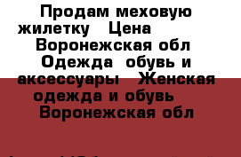 Продам меховую жилетку › Цена ­ 4 000 - Воронежская обл. Одежда, обувь и аксессуары » Женская одежда и обувь   . Воронежская обл.